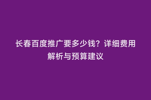 长春百度推广要多少钱？详细费用解析与预算建议