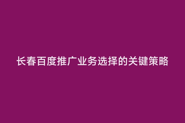 长春百度推广业务选择的关键策略
