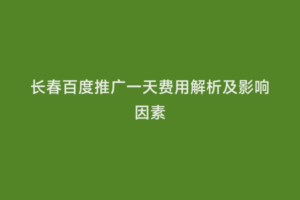 长春百度推广一天费用解析及影响因素