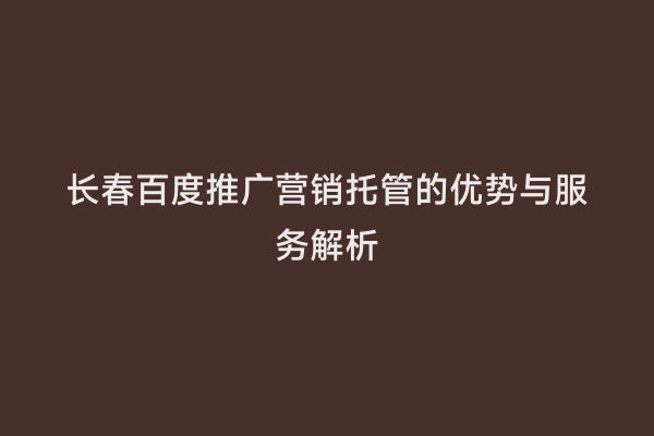 长春百度推广营销托管的优势与服务解析