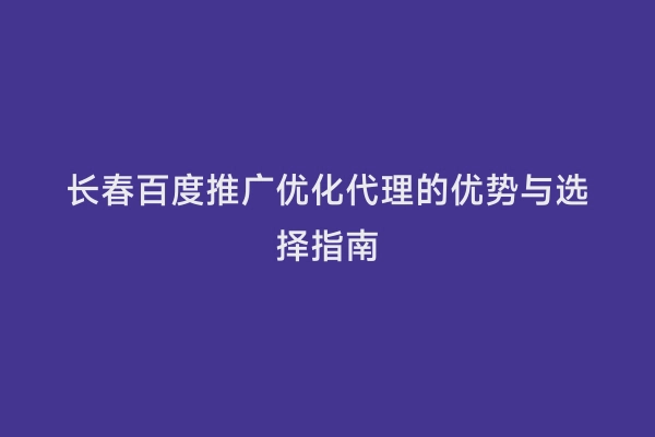 长春百度推广优化代理的优势与选择指南