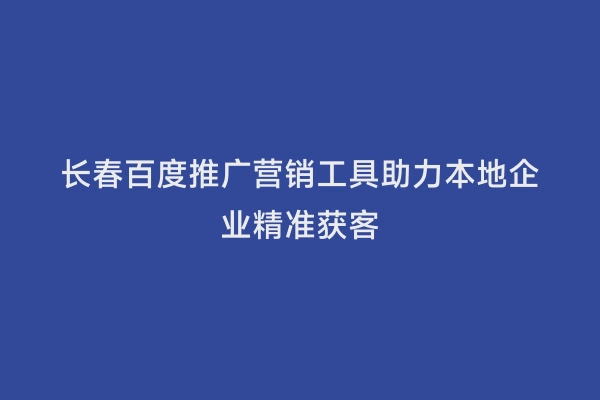 长春百度推广营销工具助力本地企业精准获客