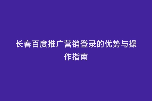 长春百度推广营销登录的优势与操作指南