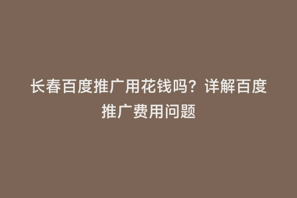 长春百度推广用花钱吗？详解百度推广费用问题
