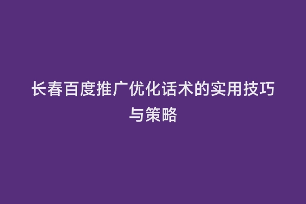 长春百度推广优化话术的实用技巧与策略