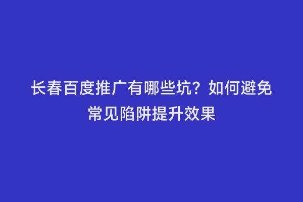 长春百度推广有哪些坑？如何避免常见陷阱提升效果