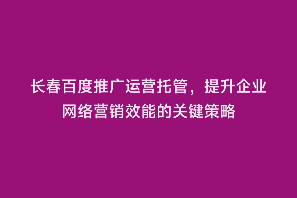 长春百度推广运营托管，提升企业网络营销效能的关键策略