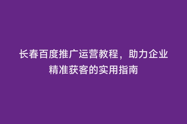 长春百度推广运营教程，助力企业精准获客的实用指南
