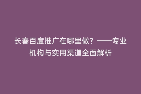 长春百度推广在哪里做？——专业机构与实用渠道全面解析