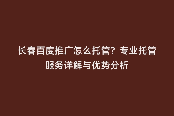 长春百度推广怎么托管？专业托管服务详解与优势分析