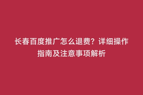 长春百度推广怎么退费？详细操作指南及注意事项解析
