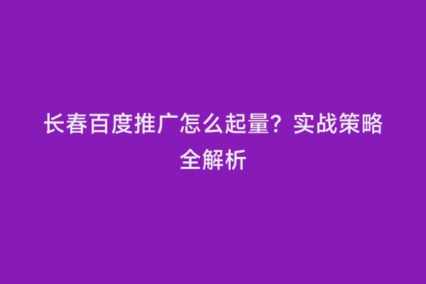 长春百度推广怎么起量？实战策略全解析