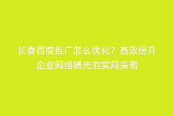 长春百度推广怎么优化？高效提升企业网络曝光的实用策略