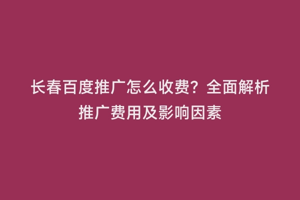 长春百度推广怎么收费？全面解析推广费用及影响因素