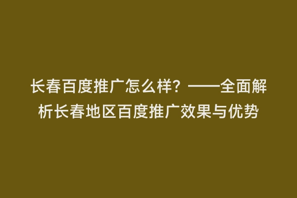 长春百度推广怎么样？——全面解析长春地区百度推广效果与优势