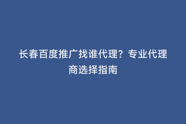 长春百度推广找谁代理？专业代理商选择指南
