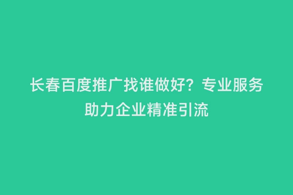 长春百度推广找谁做好？专业服务助力企业精准引流