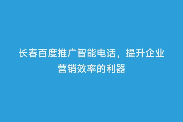 长春百度推广智能电话，提升企业营销效率的利器