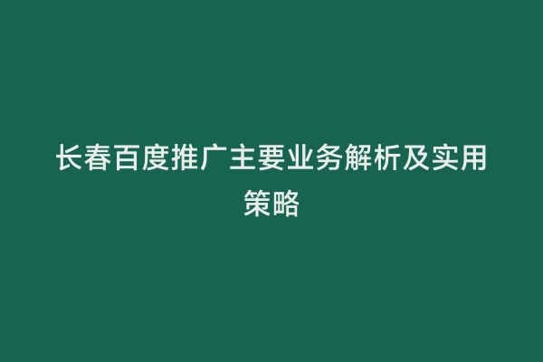 长春百度推广主要业务解析及实用策略