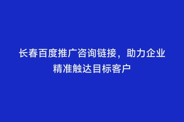 长春百度推广咨询链接，助力企业精准触达目标客户