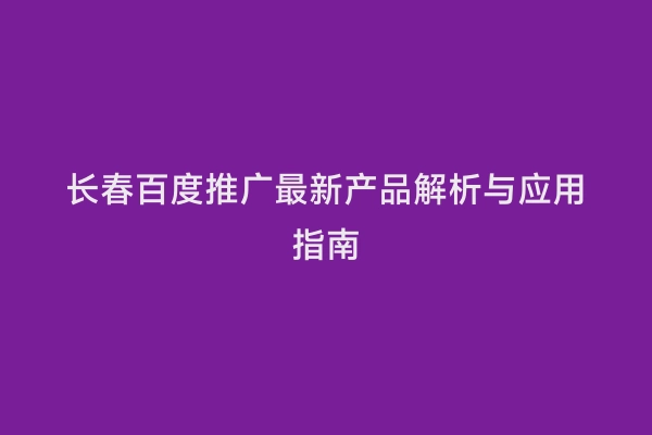 长春百度推广最新产品解析与应用指南