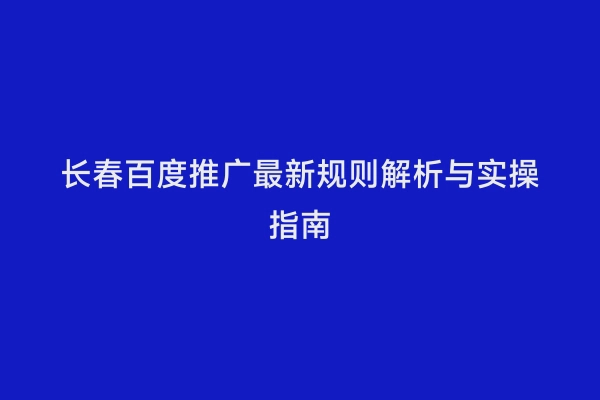 长春百度推广最新规则解析与实操指南