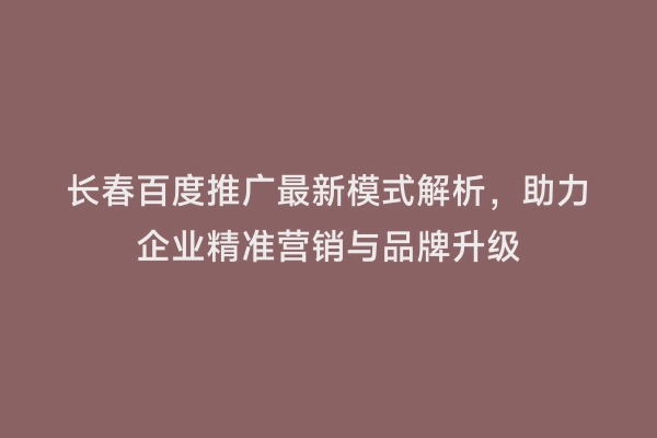 长春百度推广最新模式解析，助力企业精准营销与品牌升级