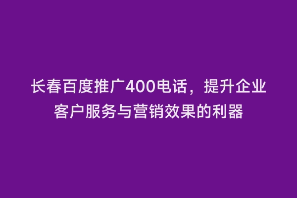 长春百度推广400电话，提升企业客户服务与营销效果的利器