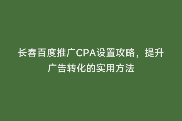 长春百度推广CPA设置攻略，提升广告转化的实用方法