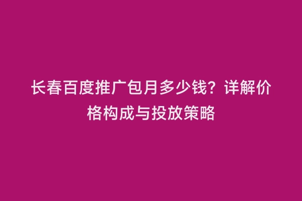长春百度推广包月多少钱？详解价格构成与投放策略