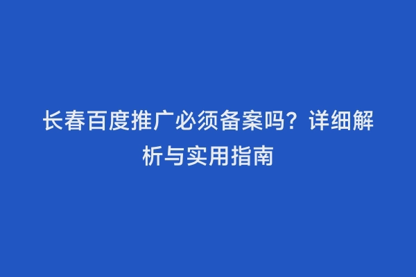 长春百度推广必须备案吗？详细解析与实用指南