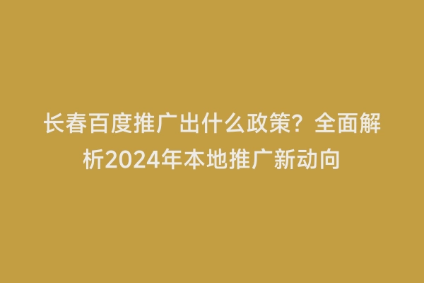 长春百度推广出什么政策？全面解析2024年本地推广新动向