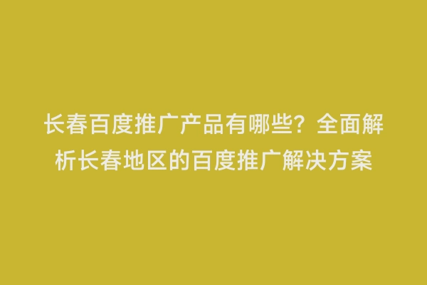 长春百度推广产品有哪些？全面解析长春地区的百度推广解决方案