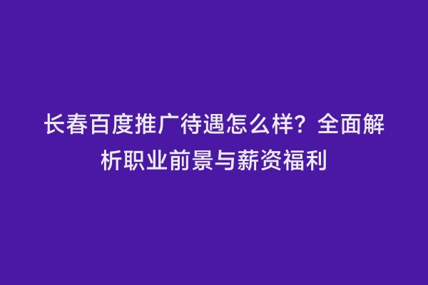 长春百度推广待遇怎么样？全面解析职业前景与薪资福利