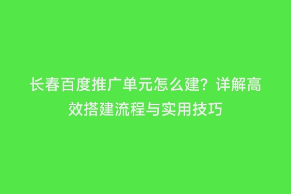 长春百度推广单元怎么建？详解高效搭建流程与实用技巧