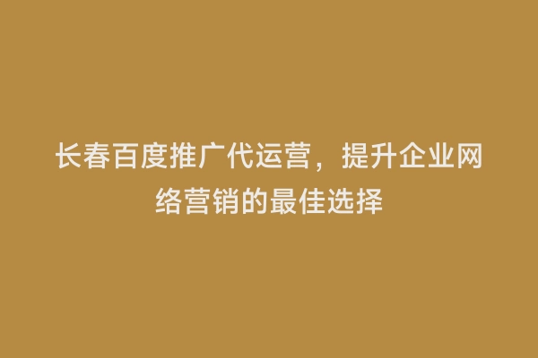 长春百度推广代运营，提升企业网络营销的最佳选择