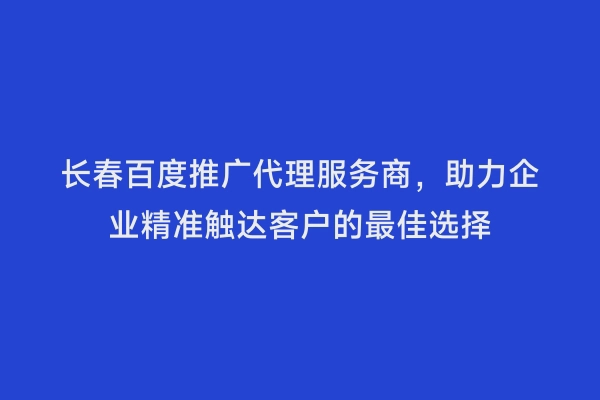 长春百度推广代理服务商，助力企业精准触达客户的最佳选择