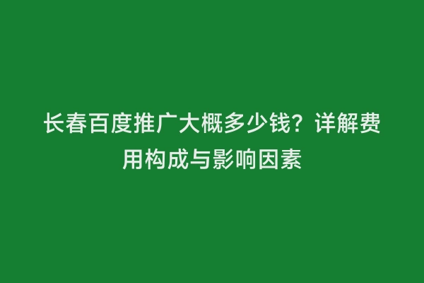 长春百度推广大概多少钱？详解费用构成与影响因素
