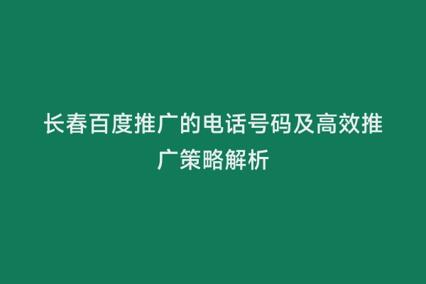 长春百度推广的电话号码及高效推广策略解析