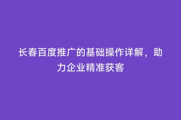 长春百度推广的基础操作详解，助力企业精准获客