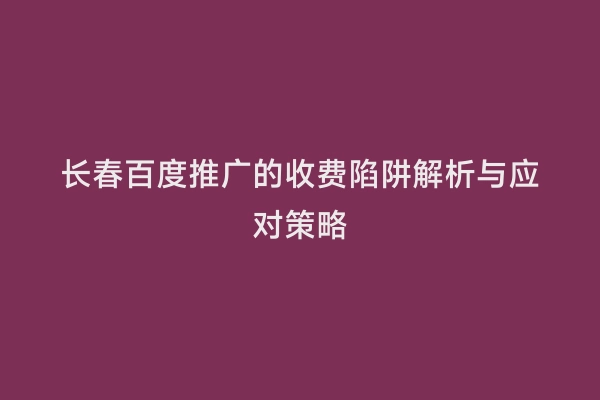 长春百度推广的收费陷阱解析与应对策略
