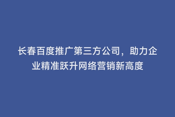 长春百度推广第三方公司，助力企业精准跃升网络营销新高度