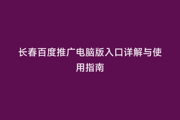 长春百度推广电脑版入口详解与使用指南
