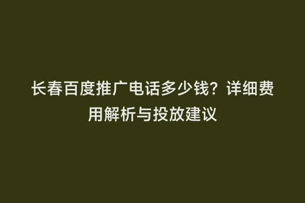 长春百度推广电话多少钱？详细费用解析与投放建议