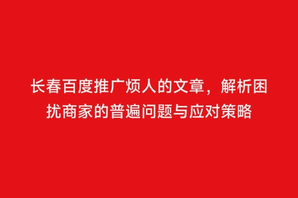 长春百度推广烦人的文章，解析困扰商家的普遍问题与应对策略