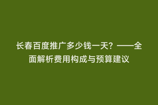 长春百度推广多少钱一天？——全面解析费用构成与预算建议