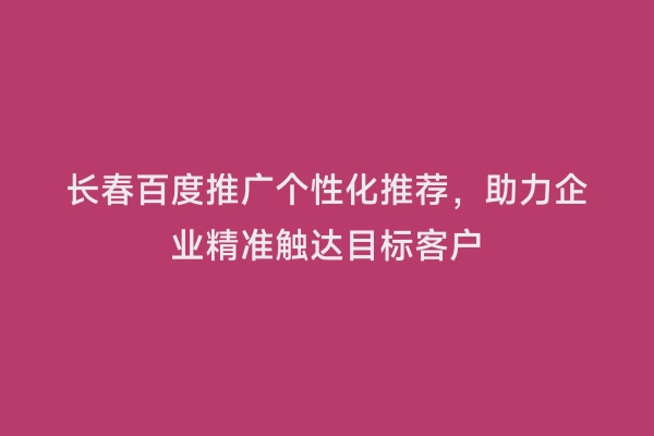 长春百度推广个性化推荐，助力企业精准触达目标客户