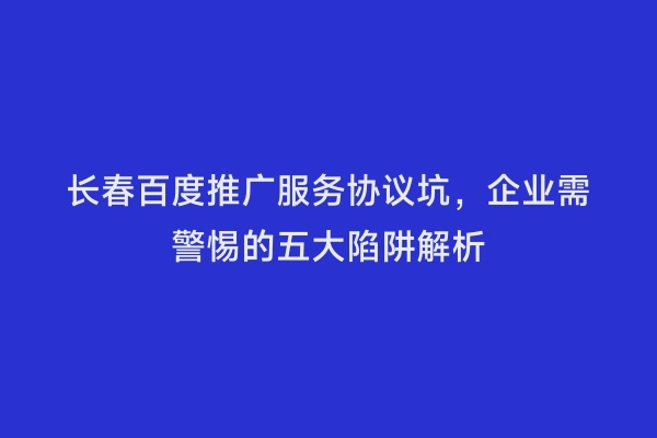 长春百度推广服务协议坑，企业需警惕的五大陷阱解析