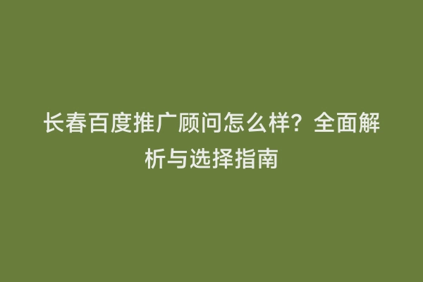 长春百度推广顾问怎么样？全面解析与选择指南