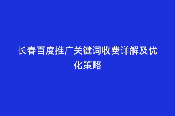 长春百度推广关键词收费详解及优化策略